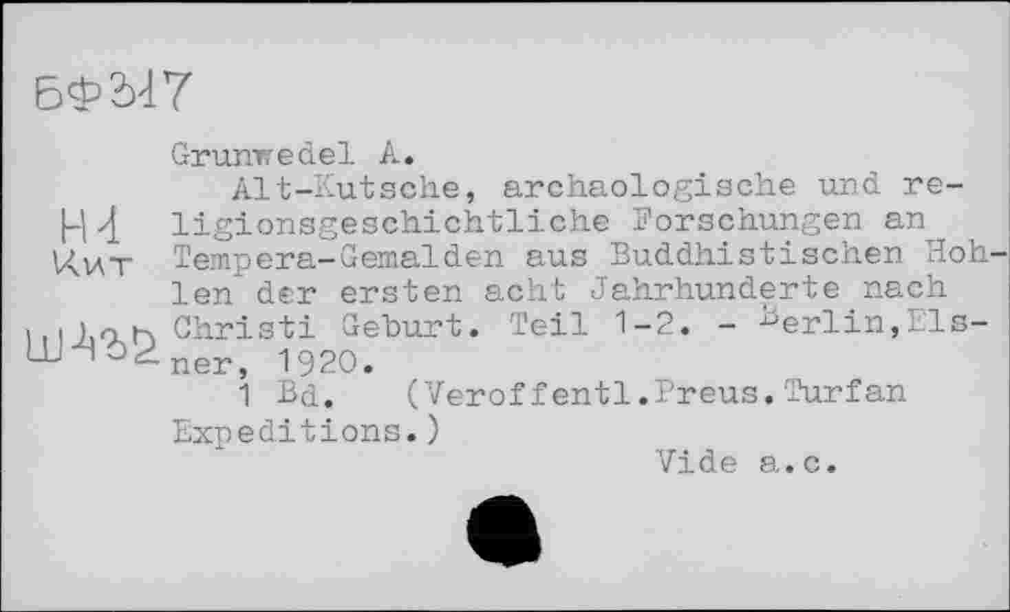 ﻿БФ'іП
Grunwedel А.
Alt-Kutsche, archäologische und re-4 ligionsgeschichtliche Forschungen an Кит Tempera-Gemälden aus Buddhistischen Hoh len der ersten acht Jahrhunderte.nach
111 Christi Geburt. Teil 1-2. - Berlin,11s-Ш"Чэ2.пеГ} 1920.
1 Bd.	(Veroffentl.Preus.Turfan
Expeditions.)
Vide а.с.